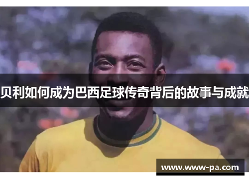 贝利如何成为巴西足球传奇背后的故事与成就
