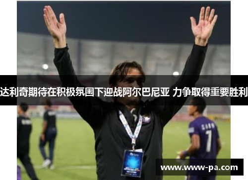 达利奇期待在积极氛围下迎战阿尔巴尼亚 力争取得重要胜利