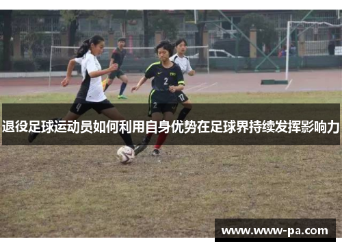 退役足球运动员如何利用自身优势在足球界持续发挥影响力