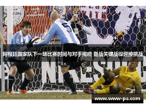 阿根廷国家队下一场比赛时间与对手揭晓 备战关键战役迎接挑战