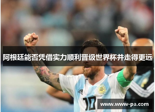 阿根廷能否凭借实力顺利晋级世界杯并走得更远 阿根廷能否凭借实力顺利晋级世界杯并走得更远