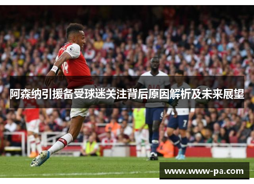 阿森纳引援备受球迷关注背后原因解析及未来展望