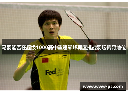 马羽能否在超级1000赛中重返巅峰再度挑战羽坛传奇地位