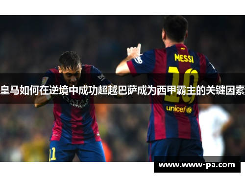 皇马如何在逆境中成功超越巴萨成为西甲霸主的关键因素 皇马如何在逆境中成功超越巴萨成为西甲霸主的关键因素