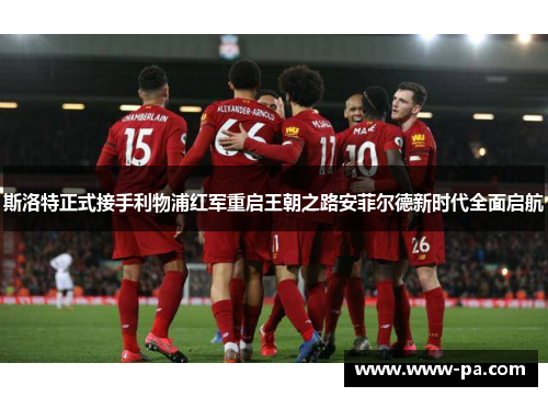 斯洛特正式接手利物浦红军重启王朝之路安菲尔德新时代全面启航