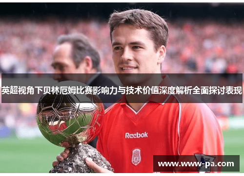 英超视角下贝林厄姆比赛影响力与技术价值深度解析全面探讨表现