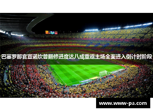 巴塞罗那官宣诺坎普翻修进度达八成重返主场全面进入倒计时阶段